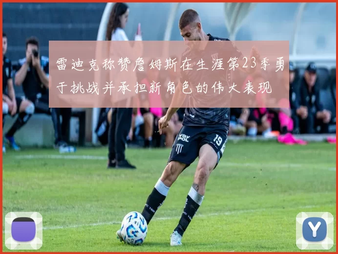 雷迪克称赞詹姆斯在生涯第23季勇于挑战并承担新角色的伟大表现