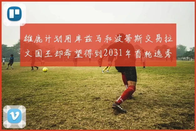 雄鹿计划用库兹马和波蒂斯交易拉文国王却希望得到2031年首轮选秀权