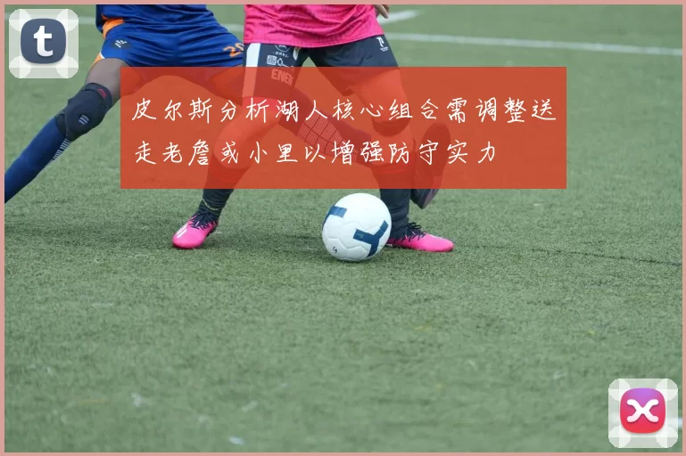 皮尔斯分析湖人核心组合需调整送走老詹或小里以增强防守实力