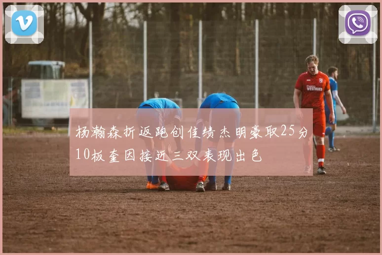 杨瀚森折返跑创佳绩杰明豪取25分10板奎因接近三双表现出色