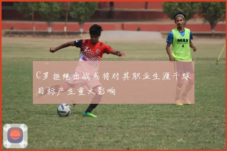 C罗拒绝出战或将对其职业生涯千球目标产生重大影响
